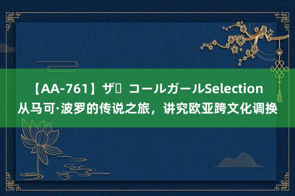 【AA-761】ザ・コールガールSelection 从马可·波罗的传说之旅，讲究欧亚跨文化调换