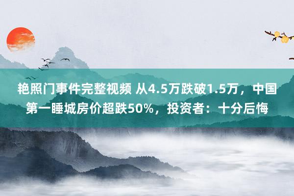 艳照门事件完整视频 从4.5万跌破1.5万，中国第一睡城房价超跌50%，投资者：十分后悔