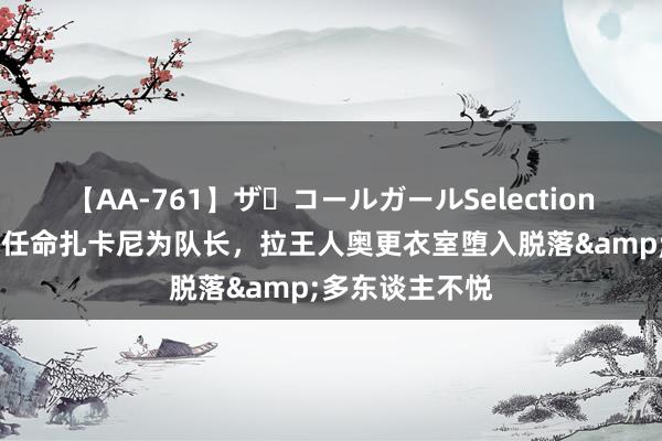 【AA-761】ザ・コールガールSelection 信使报：由于任命扎卡尼为队长，拉王人奥更衣室堕入脱落&多东谈主不悦