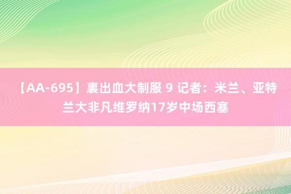 【AA-695】裏出血大制服 9 记者：米兰、亚特兰大非凡维罗纳17岁中场西塞