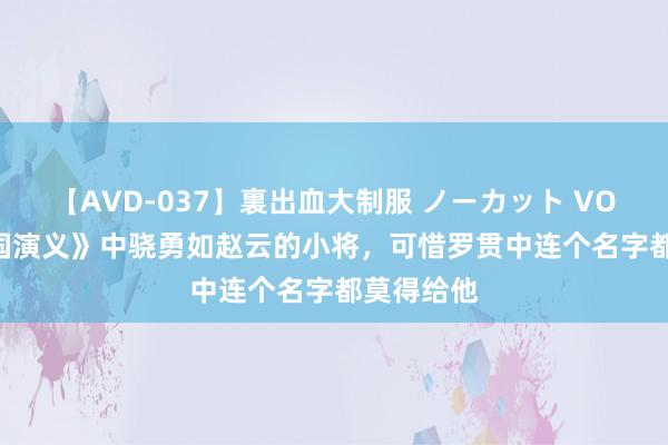 【AVD-037】裏出血大制服 ノーカット VOL.3 《三国演义》中骁勇如赵云的小将，可惜罗贯中连个名字都莫得给他