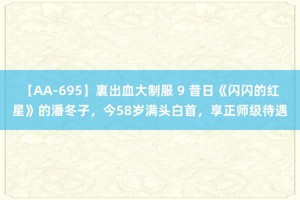 【AA-695】裏出血大制服 9 昔日《闪闪的红星》的潘冬子，今58岁满头白首，享正师级待遇