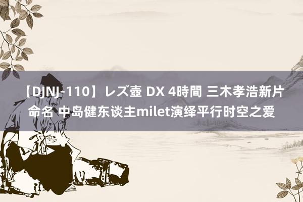 【DJNJ-110】レズ壺 DX 4時間 三木孝浩新片命名 中岛健东谈主milet演绎平行时空之爱