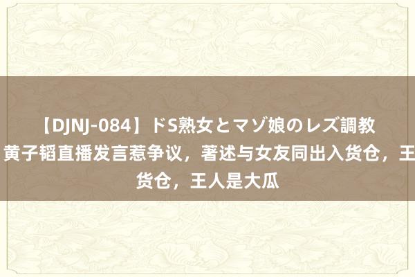 【DJNJ-084】ドS熟女とマゾ娘のレズ調教 1天5瓜，黄子韬直播发言惹争议，著述与女友同出入货仓，王人是大瓜