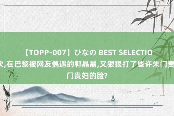 【TOPP-007】ひなの BEST SELECTION 这一次，在巴黎被网友偶遇的郭晶晶，又狠狠打了些许朱门贵妇的脸?