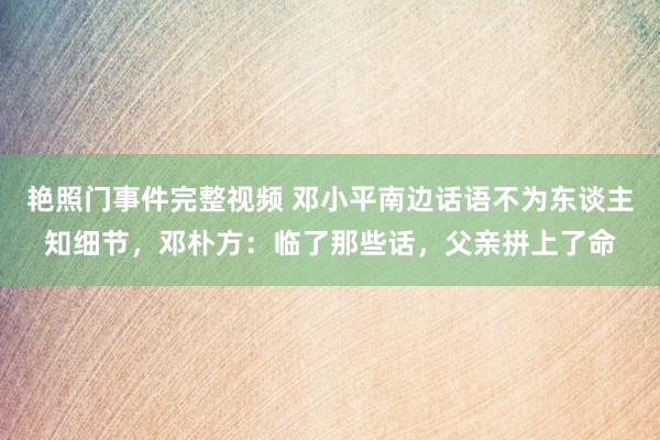 艳照门事件完整视频 邓小平南边话语不为东谈主知细节，邓朴方：临了那些话，父亲拼上了命