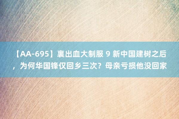 【AA-695】裏出血大制服 9 新中国建树之后，为何华国锋仅回乡三次？母亲亏损他没回家