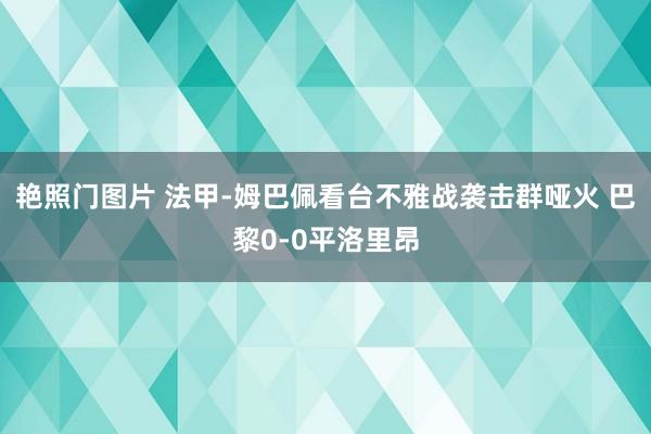 艳照门图片 法甲-姆巴佩看台不雅战袭击群哑火 巴黎0-0平洛里昂