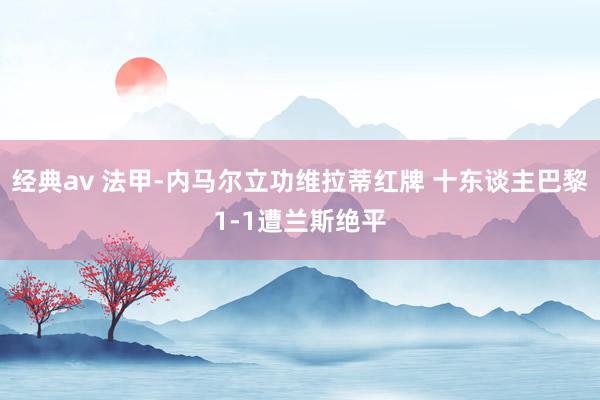 经典av 法甲-内马尔立功维拉蒂红牌 十东谈主巴黎1-1遭兰斯绝平