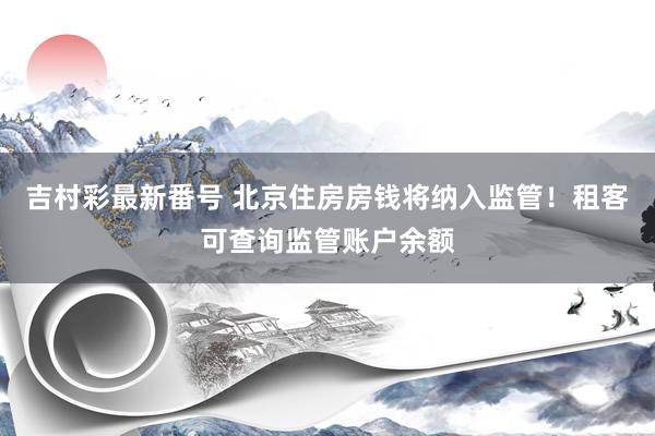 吉村彩最新番号 北京住房房钱将纳入监管！租客可查询监管账户余额