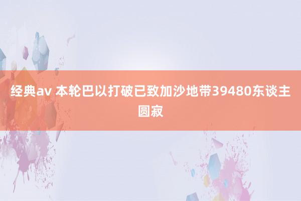 经典av 本轮巴以打破已致加沙地带39480东谈主圆寂