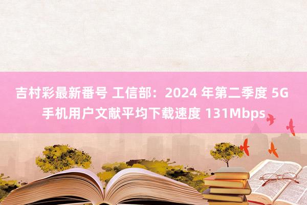 吉村彩最新番号 工信部：2024 年第二季度 5G 手机用户文献平均下载速度 131Mbps