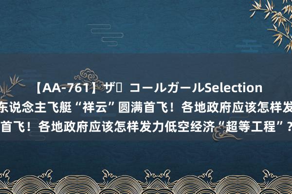 【AA-761】ザ・コールガールSelection 时速60km，我国首个载东说念主飞艇“祥云”圆满首飞！各地政府应该怎样发力低空经济“超等工程”？