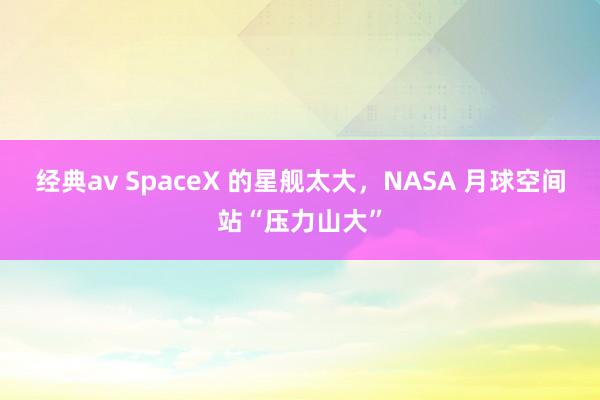 经典av SpaceX 的星舰太大，NASA 月球空间站“压力山大”