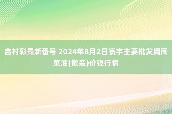 吉村彩最新番号 2024年8月2日寰宇主要批发阛阓菜油(散装)价钱行情