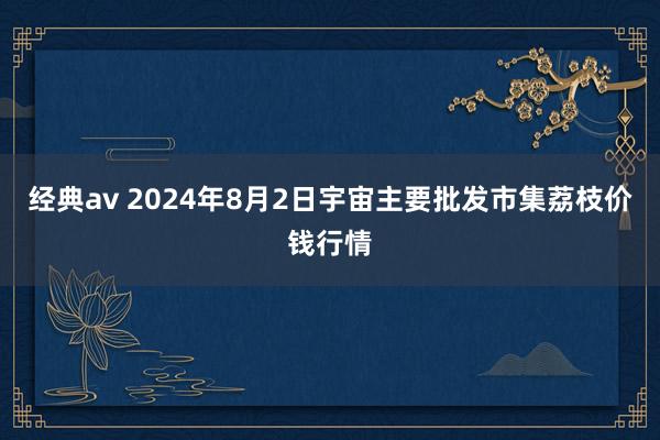 经典av 2024年8月2日宇宙主要批发市集荔枝价钱行情