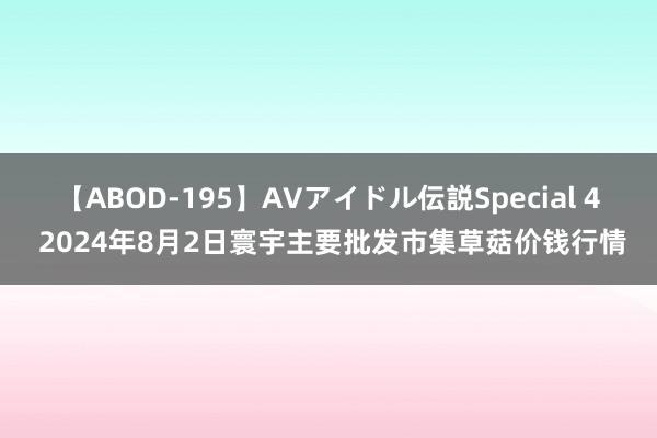 【ABOD-195】AVアイドル伝説Special 4 2024年8月2日寰宇主要批发市集草菇价钱行情