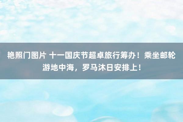 艳照门图片 十一国庆节超卓旅行筹办！乘坐邮轮游地中海，罗马沐日安排上！