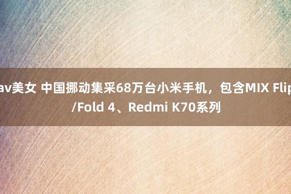 av美女 中国挪动集采68万台小米手机，包含MIX Flip/Fold 4、Redmi K70系列