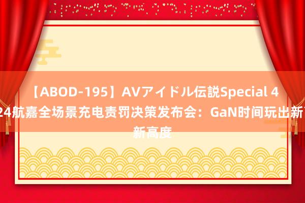 【ABOD-195】AVアイドル伝説Special 4 2024航嘉全场景充电责罚决策发布会：GaN时间玩出新高度