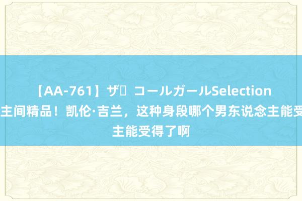 【AA-761】ザ・コールガールSelection 东说念主间精品！凯伦·吉兰，这种身段哪个男东说念主能受得了啊