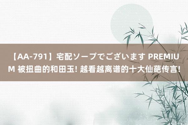 【AA-791】宅配ソープでございます PREMIUM 被扭曲的和田玉! 越看越离谱的十大仙葩传言!