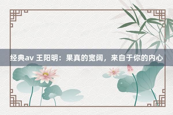 经典av 王阳明：果真的宽阔，来自于你的内心