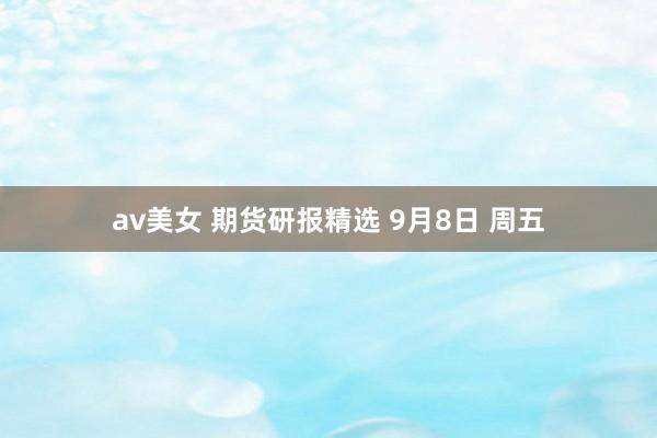 av美女 期货研报精选 9月8日 周五