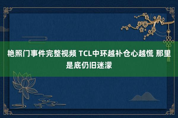 艳照门事件完整视频 TCL中环越补仓心越慌 那里是底仍旧迷濛