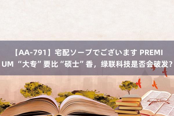 【AA-791】宅配ソープでございます PREMIUM “大专”要比“硕士”香，绿联科技是否会破发？