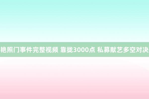 艳照门事件完整视频 靠拢3000点 私募献艺多空对决