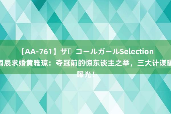 【AA-761】ザ・コールガールSelection 刘雨辰求婚黄雅琼：夺冠前的惊东谈主之举，三大计谋曝光！