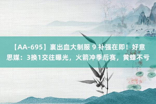 【AA-695】裏出血大制服 9 补强在即！好意思媒：3换1交往曝光，火箭冲季后赛，黄蜂不亏