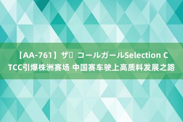 【AA-761】ザ・コールガールSelection CTCC引爆株洲赛场 中国赛车驶上高质料发展之路