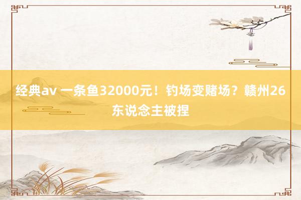 经典av 一条鱼32000元！钓场变赌场？赣州26东说念主被捏