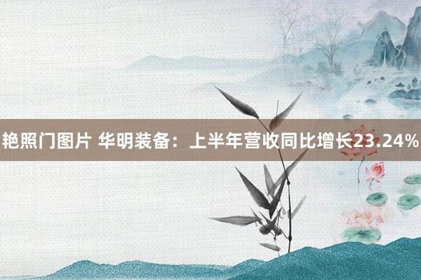 艳照门图片 华明装备：上半年营收同比增长23.24%