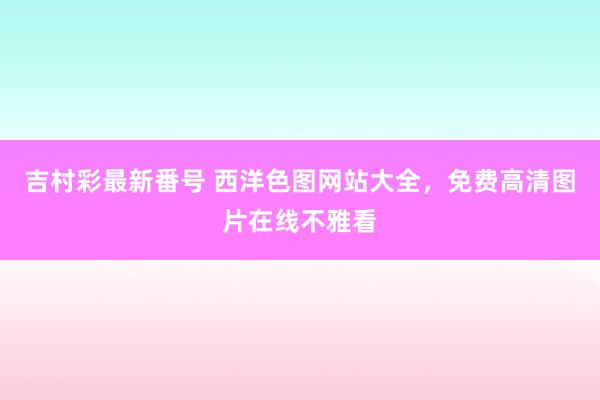 吉村彩最新番号 西洋色图网站大全，免费高清图片在线不雅看