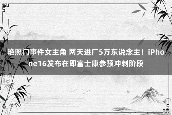 艳照门事件女主角 两天进厂5万东说念主！iPhone16发布在即富士康参预冲刺阶段