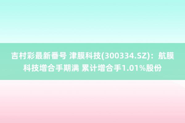 吉村彩最新番号 津膜科技(300334.SZ)：航膜科技增合手期满 累计增合手1.01%股份