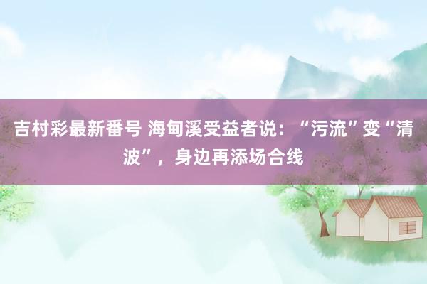 吉村彩最新番号 海甸溪受益者说：“污流”变“清波”，身边再添场合线