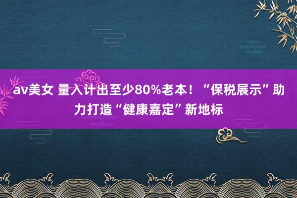 av美女 量入计出至少80%老本！“保税展示”助力打造“健康嘉定”新地标