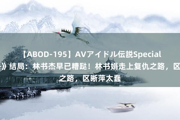 【ABOD-195】AVアイドル伝説Special 4 《孤舟》结局：林书杰早已糟跶！林书娟走上复仇之路，区晰萍太蠢