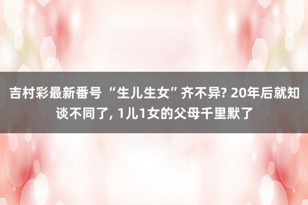 吉村彩最新番号 “生儿生女”齐不异? 20年后就知谈不同了， 1儿1女的父母千里默了