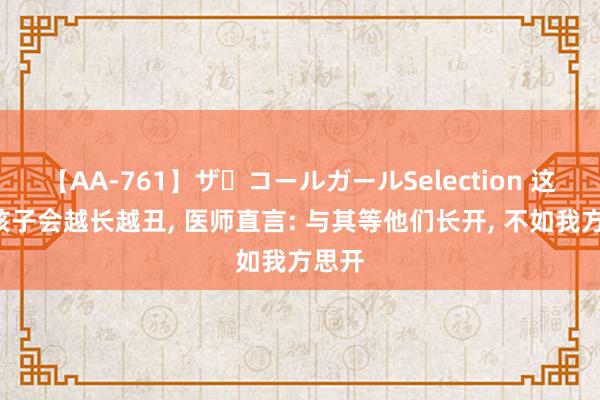 【AA-761】ザ・コールガールSelection 这5种孩子会越长越丑， 医师直言: 与其等他们长开， 不如我方思开