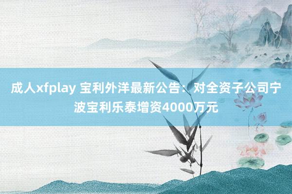 成人xfplay 宝利外洋最新公告：对全资子公司宁波宝利乐泰增资4000万元