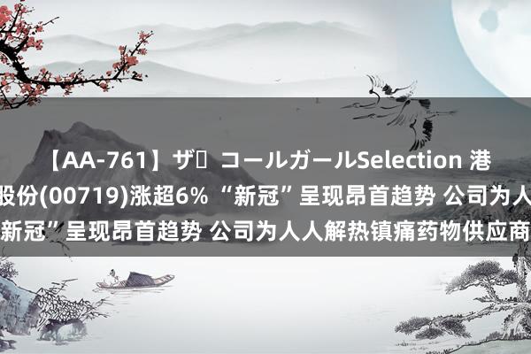 【AA-761】ザ・コールガールSelection 港股异动 | 山东新华制药股份(00719)涨超6% “新冠”呈现昂首趋势 公司为人人解热镇痛药物供应商