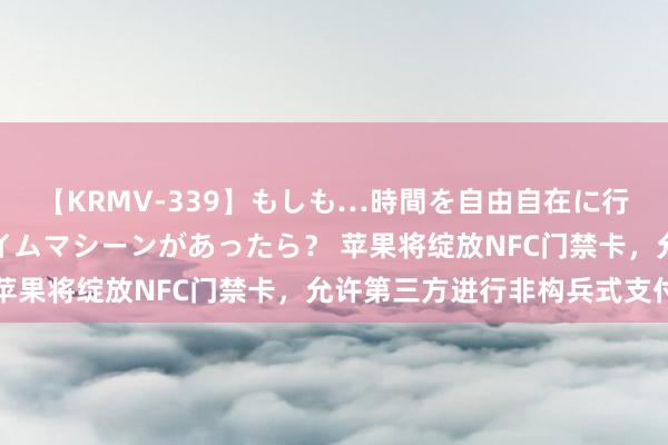 【KRMV-339】もしも…時間を自由自在に行ったり来たりできるタイムマシーンがあったら？ 苹果将绽放NFC门禁卡，允许第三方进行非构兵式支付