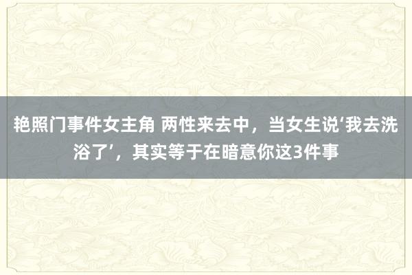 艳照门事件女主角 两性来去中，当女生说‘我去洗浴了’，其实等于在暗意你这3件事