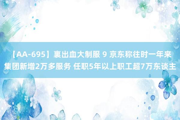 【AA-695】裏出血大制服 9 京东称往时一年来集团新增2万多服务 任职5年以上职工超7万东谈主