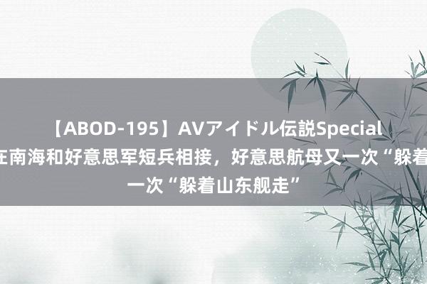 【ABOD-195】AVアイドル伝説Special 4 目田军在南海和好意思军短兵相接，好意思航母又一次“躲着山东舰走”